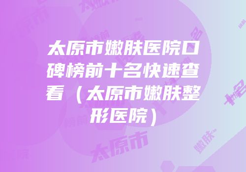 太原市嫩肤医院口碑榜前十名快速查看（太原市嫩肤整形医院）