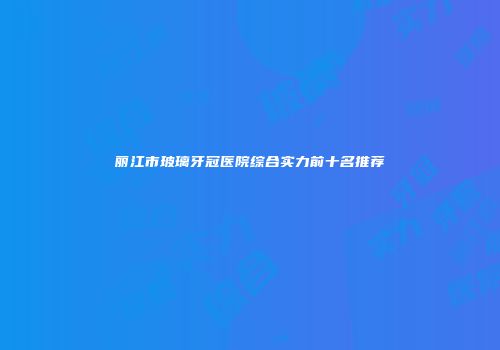 丽江市玻璃牙冠医院综合实力前十名推荐