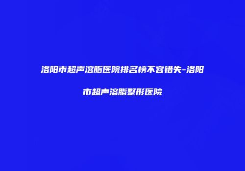 洛阳市超声溶脂医院排名榜不容错失-洛阳市超声溶脂整形医院