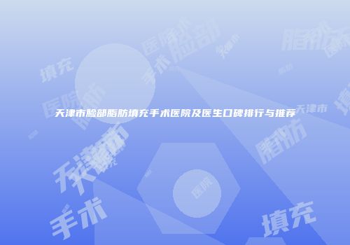 天津市脸部脂肪填充手术医院及医生口碑排行与推荐