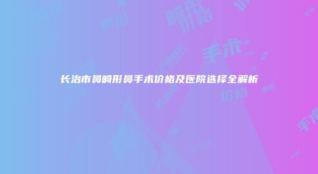 长治市鼻畸形鼻手术价格及医院选择全解析