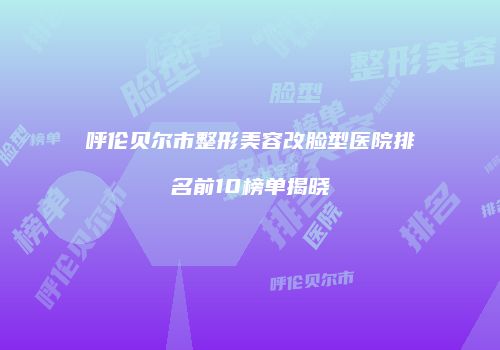 呼伦贝尔市整形美容改脸型医院排名前10榜单揭晓