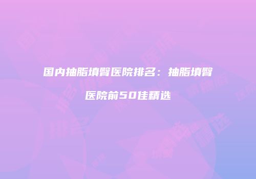 国内抽脂填臀医院排名：抽脂填臀医院前50佳精选
