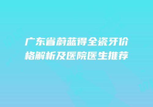 广东省蔚蓝得全瓷牙价格解析及医院医生推荐