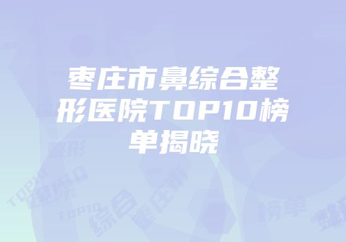 枣庄市鼻综合整形医院TOP10榜单揭晓