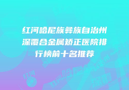 红河哈尼族彝族自治州深覆合金属矫正医院排行榜前十名推荐