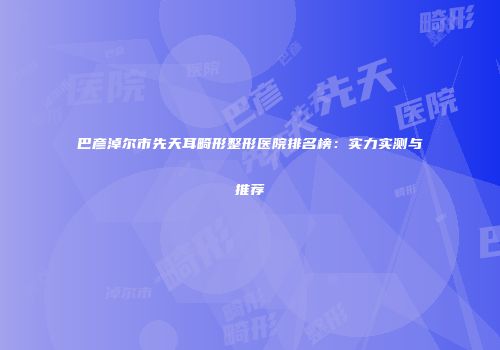 巴彦淖尔市先天耳畸形整形医院排名榜：实力实测与推荐