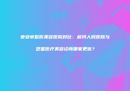 泰安市整形美容医院对比：前列人民医院与塑星医疗美容诊所哪家更优？