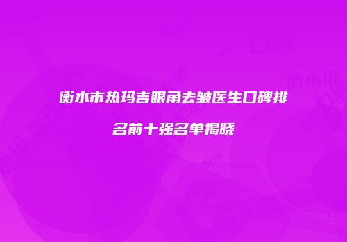 衡水市热玛吉眼角去皱医生口碑排名前十强名单揭晓