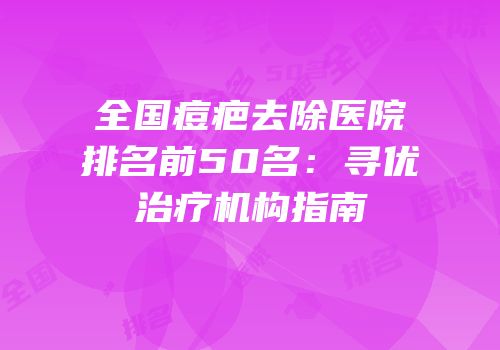 全国痘疤去除医院排名前50名：寻优治疗机构指南