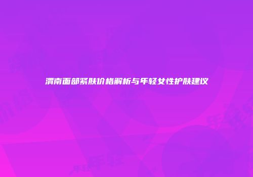 渭南面部紧肤价格解析与年轻女性护肤建议