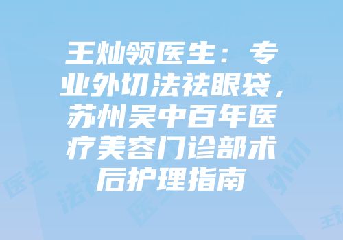 王灿领医生：专业外切法祛眼袋，苏州吴中百年医疗美容门诊部术后护理指南