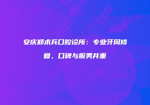 安庆郑术兵口腔诊所：专业牙周修复，口碑与服务并重