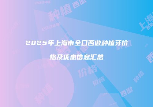 2025年上海市全口西傲种植牙价格及优惠信息汇总