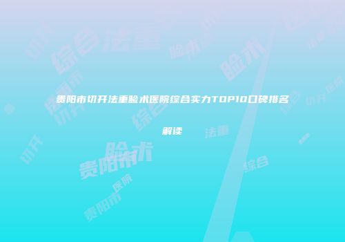 贵阳市切开法重睑术医院综合实力TOP10口碑排名解读