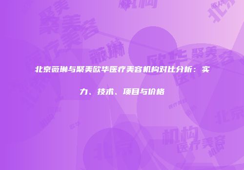 北京薇琳与聚美欧华医疗美容机构对比分析：实力、技术、项目与价格