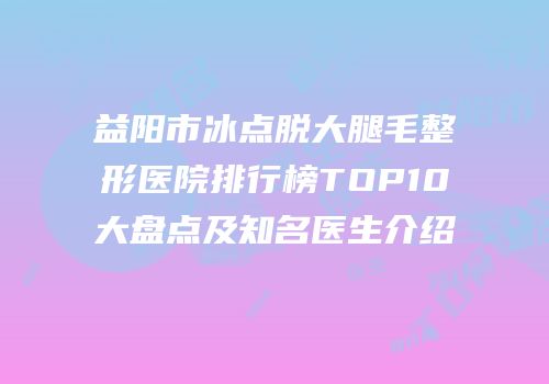 益阳市冰点脱大腿毛整形医院排行榜TOP10大盘点及知名医生介绍