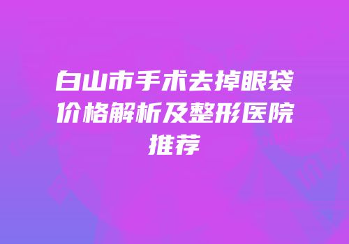 白山市手术去掉眼袋价格解析及整形医院推荐