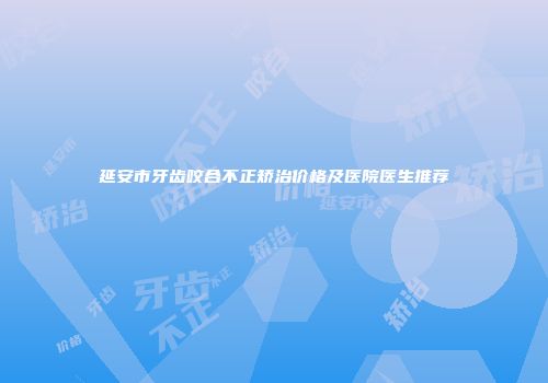 延安市牙齿咬合不正矫治价格及医院医生推荐