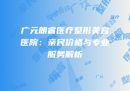 广元朗睿医疗整形美容医院：亲民价格与专业服务解析