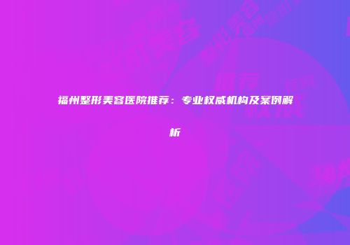 福州整形美容医院推荐：专业权威机构及案例解析