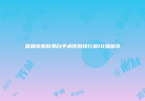 宜昌市嫩肤美白手术医院排行前10强推荐