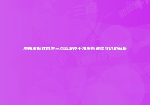邵阳市韩式微创三点双眼皮手术医院选择与价格解析
