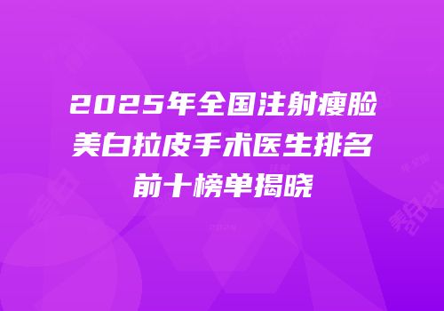 2025年全国注射瘦脸美白拉皮手术医生排名前十榜单揭晓