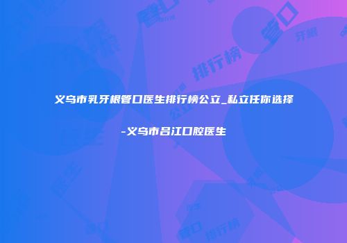 义乌市乳牙根管口医生排行榜公立_私立任你选择-义乌市吕江口腔医生