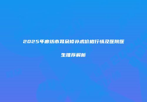 2025年廊坊市耳朵修补术价格行情及医院医生推荐解析