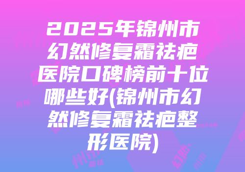 2025年锦州市幻然修复霜祛疤医院口碑榜前十位哪些好(锦州市幻然修复霜祛疤整形医院)