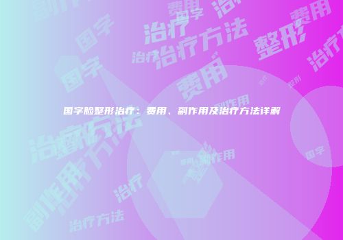 国字脸整形治疗：费用、副作用及治疗方法详解