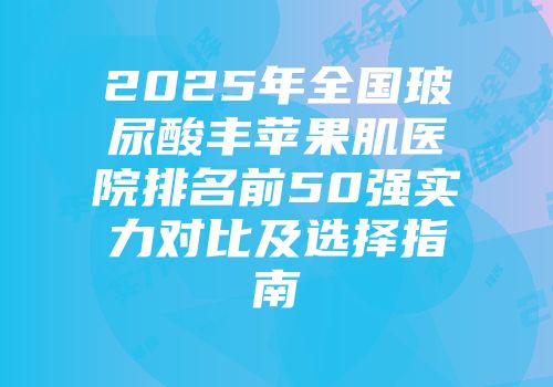 2025年全国玻尿酸丰苹果肌医院排名前50强实力对比及选择指南