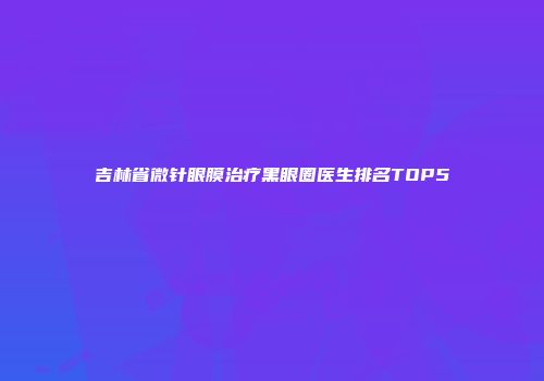 吉林省微针眼膜治疗黑眼圈医生排名TOP5