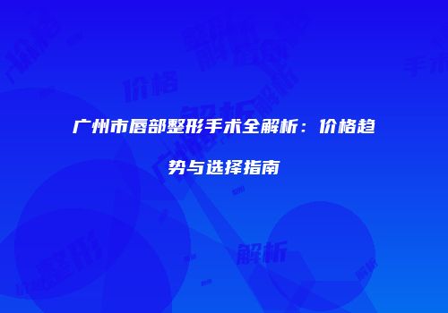 广州市唇部整形手术全解析：价格趋势与选择指南