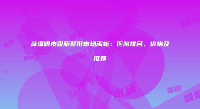 菏泽眼皮吸脂整形市场解析：医院排名、价格及推荐