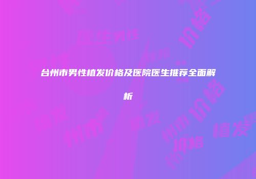 台州市男性植发价格及医院医生推荐全面解析