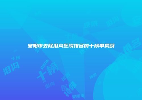 安阳市去除泪沟医院排名前十榜单揭晓