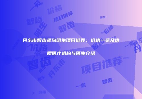 丹东市智齿颊向阻生项目推荐：价格一览及优质医疗机构与医生介绍