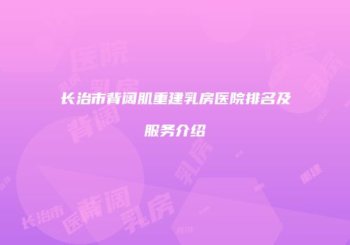 长治市背阔肌重建乳房医院排名及服务介绍