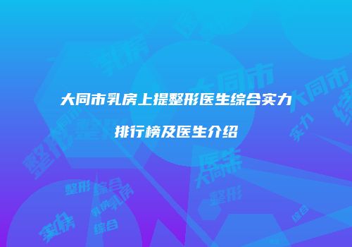 大同市乳房上提整形医生综合实力排行榜及医生介绍