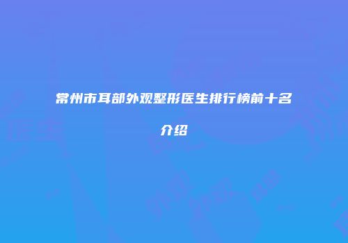 常州市耳部外观整形医生排行榜前十名介绍