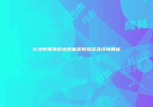 长沙市隆鼻取出假体医院排名及详情解析