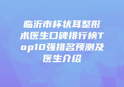 临沂市杯状耳整形术医生口碑排行榜Top10强排名预测及医生介绍