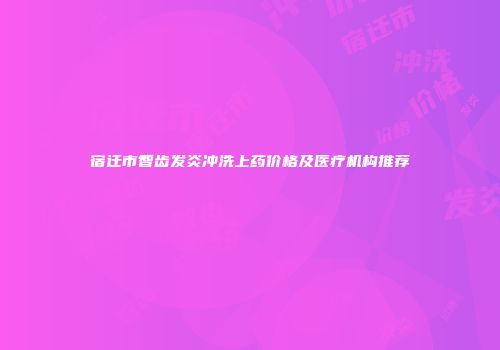 宿迁市智齿发炎冲洗上药价格及医疗机构推荐