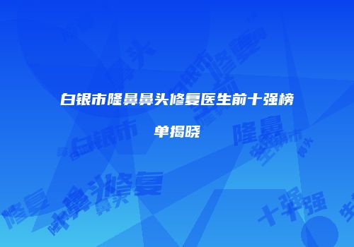 白银市隆鼻鼻头修复医生前十强榜单揭晓
