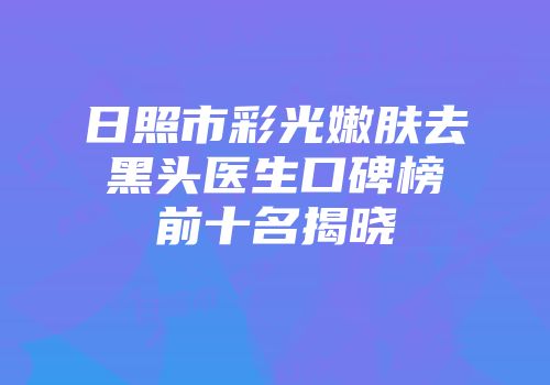 日照市彩光嫩肤去黑头医生口碑榜前十名揭晓