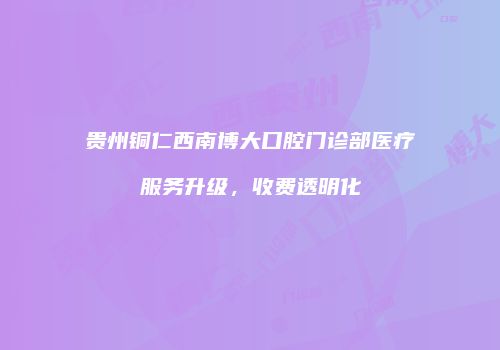 贵州铜仁西南博大口腔门诊部医疗服务升级，收费透明化