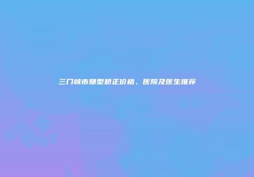 三门峡市腿型矫正价格、医院及医生推荐