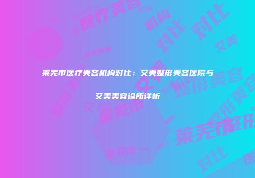 莱芜市医疗美容机构对比：艾美整形美容医院与艾美美容诊所详析